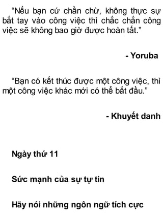 “Nếu bạn cứ chần chừ, không thực sự
bắt tay vào công việc thì chắc chắn công
việc sẽ không bao giờ được hoàn tất.”
- Yoruba
“Bạn có kết thúc được một công việc, thì
một công việc khác mới có thể bắt đầu.”
- Khuyết danh
Ngày thứ 11
Sức mạnh của sự tự tin
Hãy nói những ngôn ngữ tích cực
 