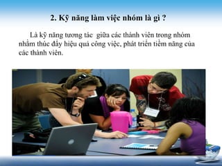 2. Kỹ năng làm việc nhóm là gì ? 
Là kỹ năng tương tác giữa các thành viên trong nhóm 
nhằm thúc đẩy hiệu quả công việc, phát triển tiềm năng của 
các thành viên. 
 
