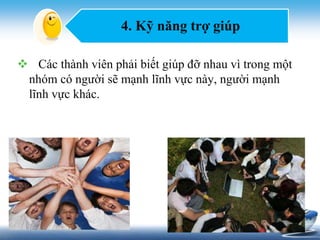 4. Kỹ năng trợ giúp 
 Các thành viên phải biết giúp đỡ nhau vì trong một 
nhóm có người sẽ mạnh lĩnh vực này, người mạnh 
lĩnh vực khác. 
 