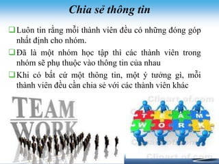 Chia sẻ thông tin 
Luôn tin rằng mỗi thành viên đều có những đóng góp 
nhất định cho nhóm. 
Đã là một nhóm học tập thì các thành viên trong 
nhóm sẽ phụ thuộc vào thông tin của nhau 
Khi có bất cứ một thông tin, một ý tưởng gì, mỗi 
thành viên đều cần chia sẻ với các thành viên khác 
 