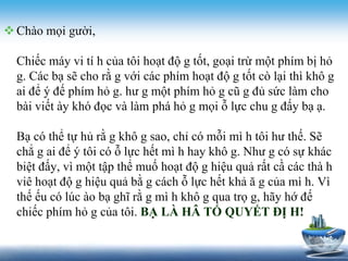 Chào mọi gười, 
Chiếc máy vi tí h của tôi hoạt độ g tốt, goại trừ một phím bị hỏ 
g. Các bạ sẽ cho rằ g với các phím hoạt độ g tốt cò lại thì khô g 
ai để ý đế phím hỏ g. hư g một phím hỏ g cũ g đủ sức làm cho 
bài viết ày khó đọc và làm phá hỏ g mọi ỗ lực chu g đấy bạ ạ. 
Bạ có thể tự hủ rằ g khô g sao, chỉ có mỗi mì h tôi hư thế. Sẽ 
chẳ g ai để ý tôi có ỗ lực hết mì h hay khô g. Như g có sự khác 
biệt đấy, vì một tập thể muố hoạt độ g hiệu quả rất cầ các thà h 
viê hoạt độ g hiệu quả bằ g cách ỗ lực hết khả ă g của mì h. Vì 
thế ếu có lúc ào bạ ghĩ rằ g mì h khô g qua trọ g, hãy hớ đế 
chiếc phím hỏ g của tôi. BẠ LÀ HÂ TỐ QUYẾT ĐỊ H! 
 