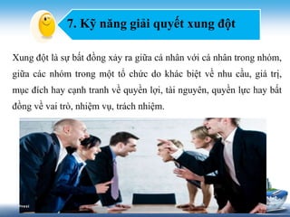 7. Kỹ năng giải quyết xung đột 
Xung đột là sự bất đồng xảy ra giữa cá nhân với cá nhân trong nhóm, 
giữa các nhóm trong một tổ chức do khác biệt về nhu cầu, giá trị, 
mục đích hay cạnh tranh về quyền lợi, tài nguyên, quyền lực hay bất 
đồng về vai trò, nhiệm vụ, trách nhiệm. 
 