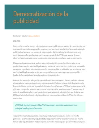 Por Adrián Caballero @a__caballero
21.12.2016
Hasta no hace mucho tiempo, estudiar inversiones en publicidad en medios de comunicación era
una cuestión de medianas y grandes empresas con una fuerte aportación a la comunicación y la
publicidad de la marca. Los precios de los principales diarios, radios y las televisiones eran (y
continúan siendo) prohibitivos para la inmensa mayoría de las PIMEs que, a pesar de esto,
observan la comunicación como un elemento cada vez más importante para su crecimiento.
El incremento exponencial de audiencia en medios digitales que en los últimos años se ha
producido en nuestro país ha obligado a estos medios de comunicación a evolucionar su modelo
de negocio y, por tanto, estudiar diferentes formas de explotar la publicidad que se ofrece y, a su
vez, les ha obligado a mantener los precios por dichos espacios en unos precios asequibles,
ligados de forma objetiva a las visitas y otras métricas digitales.
Además, las nuevas tecnologías han permitido incorporar de nuevo a jóvenes y adolescentes en
el mercado del consumo de noticias y entretenimiento. El último informe de la Asociación de la
Prensa de Madrid, publicado el pasado 15 de diciembre, señala que el 70% de los jóvenes entre 14
y 24 años escogen las redes sociales como el principal medio para informarse. Y aunque para el
resto de la población, el principal medio de comunicación es la televisión, hay que destacar que
2016 es el año de la televisión digital por Internet, cuyo uso ha crecido un 245% en los últimos
cuatro años.
el 70% de los jóvenes entre 14 y 24 años escogen las redes sociales como el
principal medio para informarse
Todo son buenas noticias para las pequeñas y medianas empresas, las cuales ven mucho
potencial a la comunicación y la publicidad, pero pueden destinar escasos recursos a la misma.
Por un lado, la publicidad en medios digitales es mucho más asequible que en medios ‘analógicos’.
Democratización de la
publicidad
 