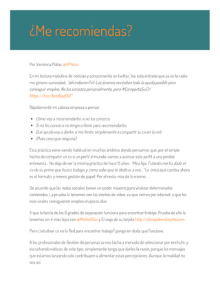 Por Verònica Platas @VPlatas
En mi lectura matutina de noticias y conocimiento en twitter, leo esta entrada que ya en la radio
me género curiosidad: “@fundacionTef: Los jóvenes necesitan toda la ayuda posible para
conseguir empleo. No los conozco personalmente, pero #CompartoSuCV.
https://t.co/bxtdGazDUI”
Rápidamente mi cabeza empieza a pensar:
Cómo voy a recomendarlos si no los conozco,
Si no los conozco no tengo criterio para recomendarlos.
Qué ayuda voy a darles si me limito simplemente a compartir su cv en la red.
(Pues creo que ninguna).
Esta práctica viene siendo habitual en muchos ámbitos donde pensamos que, por el simple
hecho de compartir un cv o un perfil al mundo, vamos a acercar este perfil a una posible
entrevista… No deja de ser la misma práctica de hace 15 años: “Mira hija, Fulanito me ha dado el
cv de su primo que busca trabajo, y como sabe que te dedicas a eso…” Lo único que cambia ahora
es el formato, y menos gestión de papel. Por el resto, más de lo mismo.
De acuerdo que las redes sociales tienen un poder máximo para viralizar determinados
contenidos. La prueba la tenemos con los cientos de video-cv que corren por internet, y que los
más virales consiguieron empleo en pocos días.
Y que la teoría de los 6 grados de separación funciona para encontrar trabajo: Prueba de ello la
tenemos sin ir más lejos con @MichielDas y El viaje de su tarjeta http://elviajedemitarjeta.com
Pero ¿retuitear cv en la Red para encontrar trabajo? ​pongo en duda que funcione.
A los profesionales de Gestión de personas se nos tacha a menudo de seleccionar por enchufe, y
escuchando noticias de este tipo; simplemente tengo que darles la razón, porque los mensajes
que estamos lanzando solo contribuyen a alimentar estas percepciones. Aunque la realidad no
sea así.
¿Me recomiendas?
 
