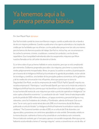 Por Joan Miquel Piqué @jmpique
Qué fácil era todo cuando las cosas eran blancas o negras, cuando se podía estar de un bando o
de otro sin mayores problemas. Cuando se podía amar a los cajeros automáticos o las tarjetas de
crédito por las facilidades que nos ofrecían; o se les podía odiar porque eran tan solo una manera
para los bancos de ahorrarse puestos de trabajo. Que fácil es, incluso hoy, ver una amenaza en
los coches (o camiones, o trenes, o autobuses, o aviones) sin conductor, o en los drones
repartidores. Que tranquilidad malmetiendo sobre las exasperantes máquinas que filtran
nuestras llamadas en los call center de atención al cliente.
Es un tema sobre el que ya hemos hablado en varias ocasiones, pero que se está complicando
por momentos. Estábamos preparados para odiar a las máquinas, para temer su avance hasta
niveles peligrosamente insospechados. Ahora, sin pausa, la cuestión se acelera y la preocupación
por el avance de la Inteligencia Artificial ya ha entrado en la agenda de prioridades, no tan solo de
los tecnólogos y científicos, sino también de los principales poderes económicos, de los gobiernos
y de los medios de comunicación más influyentes, ahora que parece que se acerca la
Singularidad. Elon Musk, uno de los empresarios de moda (TESLA, PayPal, SpaceX), impulsa una
iniciativa empresarial / filantrópica / social llamada OpenAI, que nace con la misión de conducir la
Inteligencia Artificial hacia los caminos que más beneficien a la Humanidad (es decir, a proteger a
la raza humana del avance de unas máquinas que están a punto de superarla en inteligencia) “sin
estar sujetos al beneficio económico”. La canalización de este “miedo” tiene el nada despreciable
punto de partida de 1.000 millones de dólares, y el apoyo económico y personal de figuras muy
relevantes, como los fundadores de Linkedin y YCombinator, además de Amazon. Esto va en
serio. Tan en serio, que la revista Wired abre este 2016, en el mismísimo día de Año Nuevo,
publicando un artículo titulado “La Inteligencia Artifical finalmente ha entrado en nuestra vida
cotidiana”. The Economist también cerraba el 2015, en un artículo del 31 de diciembre, con
algunos datos y previsiones con cierto tono apocalíptico en este sentido. Demasiadas señales en
la misma dirección; realmente el tema se ha convertido en una tendencia real e inminente.
Pero en todo este contexto, por si fuera poco, aparece una variable inesperada. Ahora que ya nos
habíamos acostumbrado a temer al “enemigo máquina”, vamos a convertirnos en uno de ellos: el
Ya tenemos aquí a la
primera persona biónica
 