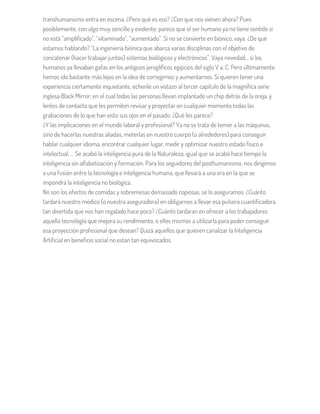 transhumanismo entra en escena. ¿Pero qué es eso? ¿Con que nos vienen ahora? Pues
posiblemente, con algo muy sencillo y evidente: parece que el ser humano ya no tiene sentido si
no está “amplificado”, “vitaminado”, “aumentado”. Si no se convierte en biónico, vaya. ¿De qué
estamos hablando? “La ingeniería biónica que abarca varias disciplinas con el objetivo de
concatenar (hacer trabajar juntos) sistemas biológicos y electrónicos”. Vaya novedad… si los
humanos ya llevaban gafas en los antiguos jeroglíficos egipcios del siglo V a. C. Pero últimamente
hemos ido bastante más lejos en la idea de corregirnos y aumentarnos. Si quieren tener una
experiencia ciertamente inquietante, échenle un vistazo al tercer capítulo de la magnífica serie
inglesa Black Mirror, en el cual todas las personas llevan implantado un chip detrás de la oreja, y
lentes de contacto que les permiten revisar y proyectar en cualquier momento todas las
grabaciones de lo que han visto sus ojos en el pasado. ¿Qué les parece?
¿Y las implicaciones en el mundo laboral y profesional? Ya no se trata de temer a las máquinas,
sino de hacerlas nuestras aliadas, meterlas en nuestro cuerpo (o alrededores) para conseguir
hablar cualquier idioma, encontrar cualquier lugar, medir y optimizar nuestro estado físico e
intelectual, … Se acabó la inteligencia pura de la Naturaleza, igual que se acabó hace tiempo la
inteligencia sin alfabetización y formación. Para los seguidores del posthumanismo, nos dirigimos
a una fusión entre la tecnología e inteligencia humana, que llevará a una era en la que se
impondrá la inteligencia no biológica.
No son los efectos de comidas y sobremesas demasiado copiosas, se lo aseguramos. ¿Cuánto
tardará nuestro médico (o nuestra aseguradora) en obligarnos a llevar esa pulsera cuantificadora
tan divertida que nos han regalado hace poco? ¿Cuánto tardaran en ofrecer a los trabajadores
aquella tecnología que mejora su rendimiento, o ellos mismos a utilizarla para poder conseguir
esa proyección profesional que desean? Quizá aquellos que quieren canalizar la Inteligencia
Artificial en beneficio social no están tan equivocados.
 