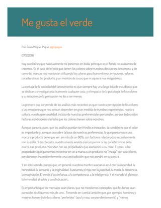 Por Joan Miquel Piqué @jmpique
07.12.2016
Hay cuestiones que habitualmente no ponemos en duda, pero que en el fondo no acabamos de
creernos. Es el caso del efecto que tienen los colores sobre nuestras decisiones de compra, y de
como las marcas nos manipulan utilizando los colores para transmitirnos emociones, valores,
características del producto, y un montón de cosas que ni siquiera nos imaginamos.
La ventaja de la sociedad del conocimiento es que siempre hay una larga lista de estudiosos que
se dedican a investigar prácticamente cualquier cosa, y el impacto de la psicología de los colores
y su relación con la persuasión no iba a ser menos.
Lo primero que sorprende de los análisis más recientes es que nuestra percepción de los colores
y las emociones que nos evocan dependen en gran medida de nuestras experiencias, nuestra
cultura, nuestra personalidad, incluso de nuestras preferenciales personales, porque todos estos
factores condicionan el efecto que los colores tienen sobre nosotros.
Aunque parezca, pues, que los análisis puedan ser frívolos e inexactos, la cuestión es que el color
es importante y, aunque sea sobre la base de nuestras preferencias, lo que pensamos e una
marca o producto tiene que ver, en más de un 90%, con factores relacionados exclusivamente
con su color. Y en concreto, nuestra mente analiza casi sin pensar si las características de la
marca o el producto coinciden con las propiedades que asociamos a su color. Es más, si las
propiedades que queremos encontrar en un a marca o un producto no "encaja" con sus colores,
percibiremos inconscientemente una contradicción que nos pondrá en su contra.
Y en este sentido, parece que, en general, nuestras mentes asocian el azul con la sinceridad, la
honestidad, la cercanía y la originalidad. Asociamos el rojo con la juventud, la moda, la tendencia,
la imaginación. El verde a la confianza, a la competencia, a la inteligencia. Y el morado al glamour,
la feminidad, el estilo y la sofisticación...
Es importante que los mensajes sean claros, que no mezclemos conceptos, que los tonos sean
parecidos si utilizamos más de uno... Teniendo en cuenta también que, por ejemplo, hombres y
mujeres tienen distintos colores "preferidos" (azul y rosa, sorprendentemente) y "menos
Me gusta el verde
 