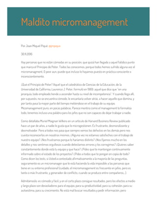 Por Joan Miquel Piqué @jmpique
30.11.2016
Hay personas que no están cómodas en su posición, que quizá han llegado a aquel fatídico punto
que marca el Principio de Peter. Todos las conocemos, porque todos hemos sufrido alguna vez el
micromanagment. O peor aun, puede que incluso lo hayamos puesto en práctica consciente o
inconscientemente.
¿Qué el Principio de Peter? Aquel que el catedrático de Ciencias de la Educación, de la
Universidad de California, Laurence J. Peter, formuló en 1969: aquel que dice que “en una
jerarquía, todo empleado tiende a ascender hasta su nivel de incompetencia”. Y cuando llega allí,
por supuesto, no se encuentra cómodo, le encantaría volver atrás, a hacer aquello que domina, y
por tanto pasa la mayor parte del tiempo metiéndose en el trabajo de su equipo.
Micomanagement puro, en pocas palabras. Parece mentira como el management lo formaliza
todo, tenemos incluso una palabra para los jefes que no son capaces de dejar trabajar a nadie.
Como detallaba Muriel Maignan Wilkins en un artículo de Harvard Business Review publicado
hace un par de años, a nadie le gusta que le microgestionen. Es frustrante, desmoralizante y
desmotivador. Pero a todos nos pasa que siempre vemos los defectos en los demás pero nos
cuesta reconocerlos en nosotros mismos. ¿Alguna vez no estamos satisfechos con el trabajo de
nuestro equipo? ¿Nos frustramos porque lo haríamos distinto? ¿Nos fijamos mucho en los
detalles y nos sentimos orgullosos cuando detectamos errores y los corregimos? ¿Quieres saber
constantemente donde está tu equipo y que hace? ¿Pides que te mantengan continuamente
informado sobre el estado de los proyectos? ¿Pides a todos que te pongan en copia de todo?
Como dicen los tests, si Usted a contestado afirmativamente a la mayoría de las preguntas,
seguramente es un micromanager que le está haciendo la vida imposible a las personas que
tiene en su entorno profesional (cuidado, el micromanagement es frecuente en jefes, pero es
tanto o más frustrante, y generador de conflicto, cuando se produce entre compañeros…).
Admitámoslo: es cómodo y fácil, y en el corto plazo consigue resultados, pero los efectos a medio
y largo plazo son devastadores para el equipo, para su productividad, para su cohesión, para su
autoestima, para su crecimiento. No está mal buscar resultados y pedir información, pero
Maldito micromanagement
 