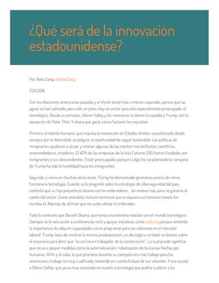 Por Stela Zarija @StelaZarija
23.11.2016
Con las elecciones americanas pasadas y el shock inicial más o menos superado, parece que las
aguas se han calmado, pero solo un poco. Hay un sector que está especialmente preocupado: el
tecnológico. Desde un principio, Silicon Valley y los inversores le dieron la espalda a Trump, con la
excepción de Peter Thiel. Y ahora que ganó, varios factores les inquietan.
Primero, el talento humano, que impulsa la innovación en Estados Unidos, caracterizado desde
siempre por la diversidad, ve peligrar su oportunidad de seguir haciéndolo. Las políticas de
inmigración ayudaron a atraer y retener algunas de las mentes más brillantes: científicos,
emprendedores, creadores. El 40% de las empresas de la lista Fortune 500 fueron fundadas por
inmigrantes o sus descendientes. Están preocupados porque si algo ha caracterizado la campaña
de Trump ha sido la hostilidad hacia los inmigrantes.
Segundo, y como en muchos otros áreas, Trump ha demostrado ignorancia acerca de cómo
funciona la tecnología. Cuando se le preguntó sobre la estrategia de ciberseguridad del país,
contestó que su hijo pequeño es bueno con los ordenadores… Un motivo más para no ganarse el
cariño del sector. Como anécdota, incluso reconoció que ni siquiera sus famosos tweets los
escribía él. Además de afirmar que no suele utilizar el ordenador.
Todo lo contrario que Barack Obama, que tenía una estrecha relación con el mundo tecnológico.
Siempre se le veía asistir a conferencias tech y apoyar iniciativas como code.org porque entiende
la importancia de adquirir capacidades como programar para ser relevante en el mercado
laboral. Trump, lejos de mostrar la misma predisposición, un día cogió a un bebé en brazos sobre
el escenario para decir que “es un futuro trabajador de la construcción”. Lo cual puede significar
que no va a apoyar medidas como la automatización/ robotización de las tareas hechas por
humanos. Al fin y al cabo, lo que prometía durante su campaña era más trabajo para los
americanos, trabajo no muy cualificado, teniendo en cuenta la base de sus votantes. Y eso asusta
a Silicon Valley, que ya va muy avanzado en cuanto a tecnología que podría sustituir a los
¿Qué será de la innovación
estadounidense?
 