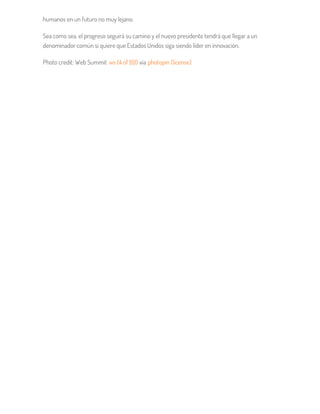 humanos en un futuro no muy lejano.
Sea como sea, el progreso seguirá su camino y el nuevo presidente tendrá que llegar a un
denominador común si quiere que Estados Unidos siga siendo líder en innovación.
Photo credit: Web Summit ws (4 of 69) via photopin (license)
 