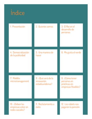 1. Presentación 2. Quienes somos 3. El Roi en el
desarrollo de
personas
4. Democratización
de la publicidad
5. Una manera de
hacer
6. Me gusta el verde
7. Maldito
micromanagement
8. ¿Qué será de la
innovación
estadounidense?
9. ¿Cómo tener
personas en
prácticas en
empresas flexibles?
10. ¿Deben las
empresas estar en
redes sociales?
11. Reclutamiento a
éxito
12. Los robots nos
pagarán la pensión
Índice
 