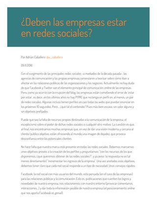 Por Adrián Caballero @a__caballero
09.11.2016
Con el surgimiento de las principales redes sociales -a mediados de la década pasada-, las
agencias de comunicación y las propias empresas comenzaron a teorizar sobre cómo iban a
afectar en las relaciones públicas de las organizaciones y los negocios. Actualmente no hay duda
de que Facebook y Twitter son el elemento principal de comunicación online de las empresas.
Pero, como ya ocurrió con la irrupción del blog, las empresas están cometiendo el error de 'estar
por estar', es decir, en los últimos años no hay PYME que no tenga un perfil en, al menos, un par
de redes sociales. Algunas incluso tienen perfiles en casi todas las webs que puedan enunciar en
los próximos 10 segundos. Pero… ¿qué tal el contenido? Pues más bien escaso, sin valor alguno y
sin objetivos prefijados.
Puede que sea la falta de recursos propios destinadas a la comunicación de la empresa, el
escepticismo sobre el poder de dichas redes sociales o cualquier otro motivo. La cuestión es que,
al final, nos encontramos muchas empresas que, en vez de dar una visión moderna y cercana al
cliente/público objetivo, están ofreciendo al mundo una imagen de dejadez, que provoca
desconfianza entre los potenciales clientes.
No hace falta que nuestra marca esté presente en todas las redes sociales. Debemos marcarnos
unos objetivos previos a la creación de los perfiles y preguntarnos: "con los recursos de los que
disponemos, ¿qué queremos obtener de las redes sociales?", y ya aviso: la respuesta no es (al
menos directamente) "incrementar los ingresos de la empresa". Una vez anotados esos objetivos,
debemos tener claro que cada red social responde a un tipo de necesidad. Unos consejos rápidos:
Facebook, la red social con más usuarios del mundo, está pensada (en el caso de las empresas)
para las relaciones públicas y la comunicación. Esto es: publicaciones que cuenten los logros y
novedades de nuestra empresa, nos relacionemos con nuestro entorno (provocar comentarios,
interacciones…) y dar toda la información posible de nuestra empresa (el posicionamiento online
que nos aporta Facebook es genial).
¿Deben las empresas estar
en redes sociales?
 