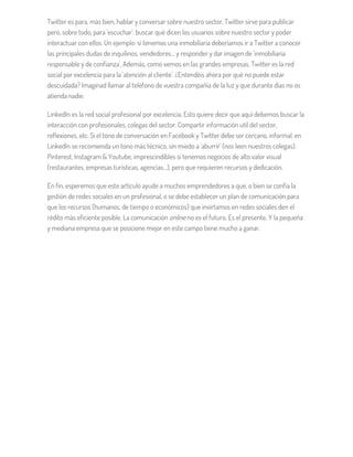 Twitter es para, más bien, hablar y conversar sobre nuestro sector. Twitter sirve para publicar
pero, sobre todo, para 'escuchar': buscar qué dicen los usuarios sobre nuestro sector y poder
interactuar con ellos. Un ejemplo: si tenemos una inmobiliaria deberíamos ir a Twitter a conocer
las principales dudas de inquilinos, vendedores… y responder y dar imagen de 'inmobiliaria
responsable y de confianza'. Además, como vemos en las grandes empresas, Twitter es la red
social por excelencia para la 'atención al cliente'. ¿Entendéis ahora por qué no puede estar
descuidada? Imaginad llamar al teléfono de vuestra compañía de la luz y que durante días no os
atienda nadie.
LinkedIn es la red social profesional por excelencia. Esto quiere decir que aquí debemos buscar la
interacción con profesionales, colegas del sector. Compartir información util del sector,
reflexiones, etc. Si el tono de conversación en Facebook y Twitter debe ser cercano, informal, en
LinkedIn se recomienda un tono más técnico, sin miedo a 'aburrir' (nos leen nuestros colegas).
Pinterest, Instagram & Youtube, imprescindibles si tenemos negocios de alto valor visual
(restaurantes, empresas turísticas, agencias…), pero que requieren recursos y dedicación.
En fin, esperemos que este artículo ayude a muchos emprendedores a que, o bien se confía la
gestión de redes sociales en un profesional, o se debe establecer un plan de comunicación para
que los recursos (humanos, de tiempo o económicos) que invirtamos en redes sociales den el
rédito más eficiente posible. La comunicación online no es el futuro. Es el presente. Y la pequeña
y mediana empresa que se posicione mejor en este campo tiene mucho a ganar.
 