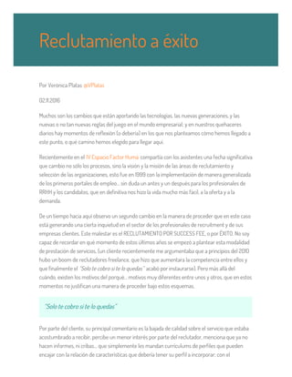 Por Verònica Platas @VPlatas
02.11.2016
Muchos son los cambios que están aportando las tecnologías, las nuevas generaciones, y las
nuevas o no tan nuevas reglas del juego en el mundo empresarial; y en nuestros quehaceres
diarios hay momentos de reflexión (o debería) en los que nos planteamos cómo hemos llegado a
este punto, o qué camino hemos elegido para llegar aquí.
Recientemente en el IV Espacio Factor Humà compartía con los asistentes una fecha significativa
que cambio no sólo los procesos, sino la visión y la misión de las áreas de reclutamiento y
selección de las organizaciones, esto fue en 1999 con la implementación de manera generalizada
de los primeros portales de empleo… sin duda un antes y un después para los profesionales de
RRHH y los candidatos, que en definitiva nos hizo la vida mucho más fácil, a la oferta y a la
demanda.
De un tiempo hacia aquí observo un segundo cambio en la manera de proceder que en este caso
está generando una cierta inquietud en el sector de los profesionales de recruitment y de sus
empresas clientes. Este malestar es el RECLUTAMIENTO POR SUCCESS FEE, o por ÉXITO. No soy
capaz de recordar en qué momento de estos últimos años se empezó a plantear esta modalidad
de prestación de servicios, (un cliente recientemente me argumentaba que a principios del 2010
hubo un boom de reclutadores freelance, que hizo que aumentara la competencia entre ellos y
que finalmente el “Solo te cobro si te lo quedas” acabó por instaurarse). Pero más allá del
cuándo, existen los motivos del porqué… motivos muy diferentes entre unos y otros, que en estos
momentos no justifican una manera de proceder bajo estos esquemas.
“Solo te cobro si te lo quedas”
Por parte del cliente, su principal comentario es la bajada de calidad sobre el servicio que estaba
acostumbrado a recibir, percibe un menor interés por parte del reclutador, menciona que ya no
hacen informes, ni cribas… que simplemente les mandan currículums de perfiles que pueden
encajar con la relación de características que debería tener su perfil a incorporar; con el
Reclutamiento a éxito
 