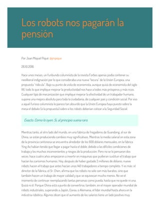 Por Joan Miquel Piqué @jmpique
26.10.2016
Hace unos meses, un furibundo columnista de la revista Forbes apenas podía contener su
neoliberal indignación por lo que consideraba una nueva “locura” de la Unión Europea, una
propuesta “ridícula”. Bajo su punto de vista de economista, aunque quizá de economista del siglo
XX, todo lo que implique mejorar la productividad nos hace a todos más prósperos y más ricos.
Cualquier tipo de mecanización que implique mejorar la efectividad de un trabajador humano,
supone una mejora absoluta para toda la ciudadanía, de cualquier país y condición social. Por eso
a aquel furioso columnista le parece tan absurdo que la Unión Europea haya puesto sobre la
mesa el debate (o la propuesta) sobre si los robots deberían cotizar a la Seguridad Social.
Exacto. Como lo oyen. Si, al principio suena raro.
Mientras tanto, al otro lado del mundo, en una fábrica de fregaderos de Guandong, al sur de
China, se están produciendo cambios muy significativos. Mientras la media salarial en esta zona
de la provincia cantonesa se encuentra alrededor de los 600 dólares mensuales, en la fábrica
Ying Ao habían tenido que llegar a pagar hasta el doble, debido a las difíciles condiciones de
trabajo y los muchos inconvenientes y riesgos de la producción. Pero no se lo pensaron dos
veces: hace cuatro años empezaron a invertir en máquinas que pudieran sustituir el trabajo que
hacían los carísimos humanos. Hoy, después de haber gastado 3 millones de dólares, nueve
robots hacen el trabajo que antes hacían unos 140 trabajadores a tiempo completo. Y es más: el
director de la fábrica, el Sr. Chen, afirma que los robots no sólo son más baratos, sino que
también hacen un trabajo de mayor calidad y que se equivocan mucho menos. No ve el
momento de continuar reemplazando tantas personas como pueda, hasta que no quede ni una.
Quizá ni él. Porque China está a punto de convertirse, también, en el mayor operador mundial de
robots industriales, superando a Japón, Corea, o Alemania, el líder mundial hasta ahora en la
industria robótica. Algunos dicen que el aumento de los salarios tiene un lado positivo muy
Los robots nos pagarán la
pensión
 
