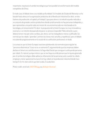 importante: impulsará el cambio tecnológico que hará posible la transformación del modelo
competitivo de China.
En todo caso, el debate tiene una notable profundidad. Si el modelo de Estado del Bienestar se ha
basado hasta ahora en la organización productiva de la Revolución Industrial (es decir, en dos
factores de producción, el capital y el trabajo), ¿que pasa ahora si la industria queda reducida a
un conjunto de grandes centros productivos donde prácticamente no hay personas trabajando, y
que representan una parte cada vez menor de una economía cada vez más basada en la
tecnología y el conocimiento? Es decir: la propuesta de la Unión Europea ¿es muy innovadora y
visionaria, o un intento desesperado de parar un proceso imparable? Naturalmente, quien
debería temer más por estos cambios, por ahora, son los trabajadores menos cualificados (es
normal que los robots “aprendan” primero las tareas más sencillas y repetitivas), pero el debate
irá subiendo progresivamente en la escala de la cualificación profesional, sin duda.
Lo curioso es que la Unión Europea reaccione planteando una normativa para regular las
“personas electrónicas” (¿eso no es un oxímoron?), argumentando que las empresas deben
declarar el ahorro en contribuciones a la Seguridad Social que consiguen sustituyendo personas
por robots. Es natural, aunque irónico, que se nos haya ocurrido pensar que la riqueza generada
por el cambio tecnológico debe aplicarse al bienestar de las personas justo cuando los robots
empiezan a tener apariencia humana (¿no hay robots en la producción industrial desde hace
tiempo?). En fin, bien está lo que bien acaba. Si acaba bien.
Photo credit: amsfrank DSCF3143.jpg via photopin (license)
 