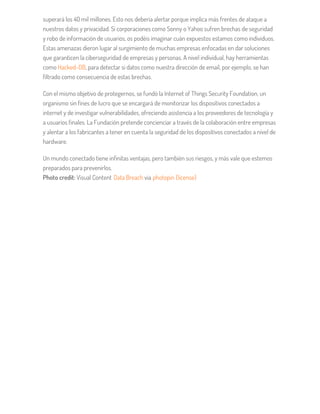 superará los 40 mil millones. Esto nos debería alertar porque implica más frentes de ataque a
nuestros datos y privacidad. Si corporaciones como Sonny o Yahoo sufren brechas de seguridad
y robo de información de usuarios, os podéis imaginar cuán expuestos estamos como individuos.
Estas amenazas dieron lugar al surgimiento de muchas empresas enfocadas en dar soluciones
que garanticen la ciberseguridad de empresas y personas. A nivel individual, hay herramientas
como Hacked-DB, para detectar si datos como nuestra dirección de email, por ejemplo, se han
filtrado como consecuencia de estas brechas.
Con el mismo objetivo de protegernos, se fundó la Internet of Things Security Foundation, un
organismo sin fines de lucro que se encargará de monitorizar los dispositivos conectados a
internet y de investigar vulnerabilidades, ofreciendo asistencia a los proveedores de tecnología y
a usuarios finales. La Fundación pretende concienciar a través de la colaboración entre empresas
y alentar a los fabricantes a tener en cuenta la seguridad de los dispositivos conectados a nivel de
hardware.
Un mundo conectado tiene infinitas ventajas, pero también sus riesgos, y más vale que estemos
preparados para prevenirlos.
Photo credit: Visual Content Data Breach via photopin (license)
 