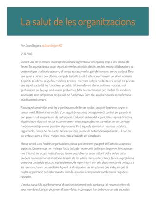 Per Joan Segarra @JoanSegarra67
12.10.2016
Durant una de les meves etapes professionals vaig treballar uns quants anys a una entitat de
lleure. En aquella època, quan organitzàvem les activitats d’estiu, un dels meus col·laboradors va
desenvolupar una teoria que amb el temps es va convertir, gairebé sempre, en una certesa. Deia
que quan a un torn de colònies, camp de treball o casal d’estiu s’acumulaven un elevat número
de petits accidents, caigudes, malalties de nens i monitors i altres incidents, era senyal inequívoca
que aquella activitat no funcionava prou bé. Estàvem davant d’unes colònies malaltes, mal
gestionades per l’equip, amb massa problemes, falta de coordinació i poc control. Els incidents
acumulats eren símptomes de que allò no funcionava. Com dic, aquella hipòtesi es confirmava
pràcticament sempre.
Passa quelcom similar amb les organitzacions del tercer sector, ja siguin de primer, segon o
tercer nivell. Dotem a les entitats d’un seguit de recursos de seguiment i control per garantir el
bon govern, la transparència i la participació. En funció del model organitzatiu, la junta directiva,
el patronat o el consell rector es converteixen en els espais destinats a vetllar per un correcte
funcionament i prevenir possibles desviacions. Però aquests elements i recursos (estatuts,
reglaments, ordres del dia i actes de les reunions, protocols de funcionament intern, ...) han de
ser entesos com a eines i mitjans, mai com a finalitats en si mateixes.
Massa sovint, a les nostres organitzacions, passa que centrem gran part de l’activitat a aquests
aspectes. Quan revisar un i mil cops l’acta de la darrera reunió de l’òrgan de govern, fins a posar-
nos d’acord, ens ocupa massa temps, tenim un problema; quan pactar l’ordre del dia de la
propera reunió demana l’intercanvi de més de dos o tres correus electrònics, tenim un problema;
quan una còpia dels estatuts i del reglament de règim intern són dels documents més utilitzats a
les reunions, tenim un problema. Aquests i altres poden ser símptomes que indiquen que la
nostra organització pot estar malalta. Com les colònies i campaments amb massa caigudes i
rascades.
L’entitat sana és la que fonamenta el seu funcionament en la confiança i el respecte entre els
seus membres. L’òrgan de govern i l’assemblea, si correspon, han de funcionar sota aquestes
La salut de les organitzacions
 