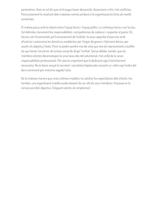 paràmetres. Això no vol dir que no hi pugui haver desacords, dissensions o fins i tot conflictes.
Però justament la resolució dels mateixos només arribarà si la organització és forta als nivells
esmentats.
El mateix passa amb la relació entre l’equip tècnic i l’equip polític. La confiança torna a ser la clau.
Cal delimitar clarament les responsabilitats i competències de cadascú i respectar el pacte. Els
tècnics són fonamentals pel funcionament de l’entitat i la seva capacitat d’executar amb
eficiència i autonomia les directrius establertes per l’òrgan de govern, l’element decisiu per
assolir els objectius fixats. Però no poden perdre mai de vista que són els representants escollits
els que tenen l’encàrrec de la base social de dirigir l’entitat. Sense oblidar, també, que els
membres electes desenvolupen la seva tasca des del voluntariat, més enllà de la seves
responsabilitats professionals. Per això és important que la dedicació sigui l’estrictament
necessària. No és bona senyal el secretari i secretària hipotecada revisant un i altre cop l’ordre del
dia o esmenant per enèsima vegada l’acta.
De la mateixa manera que unes colònies malaltes no satisfan les expectatives dels infants i les
famílies, una organització malalta acaba deixant de ser útil als seus membres i fracassa en la
consecució dels objectius. Estiguem atents als símptomes!
 