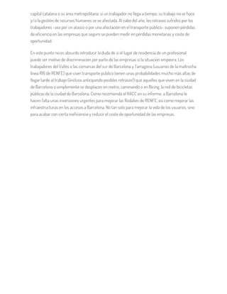 capital catalana o su área metropolitana: si un trabajador no llega a tiempo, su trabajo no se hace
y/o la gestión de recursos humanos se ve afectada. Al cabo del año, los retrasos sufridos por los
trabajadores -sea por un atasco o por una afectación en el transporte público- suponen pérdidas
de eficiencia en las empresas que seguro se pueden medir en pérdidas monetarias y coste de
oportunidad.
En este punto no es absurdo introducir la duda de si el lugar de residencia de un profesional
puede ser motivo de discriminación por parte de las empresas si la situación empeora. Los
trabajadores del Vallés o las comarcas del sur de Barcelona y Tarragona (usuarios de la maltrecha
línea R16 de RENFE) que usen transporte público tienen unas probabilidades mucho más altas de
llegar tarde al trabajo (¡incluso anticipando posibles retrasos!) que aquellos que viven en la ciudad
de Barcelona o simplemente se desplacen en metro, caminando o en Bicing, la red de bicicletas
públicas de la ciudad de Barcelona. Como recomienda el RACC en su informe, a Barcelona le
hacen falta unas inversiones urgentes para mejorar las Rodalies de RENFE, así como mejorar las
infraestructuras en los accesos a Barcelona. No tan solo para mejorar la vida de los usuarios, sino
para acabar con cierta ineficiencia y reducir el coste de oportunidad de las empresas.
 