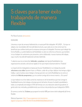 Por Rocio Suanzes @rosuanzes
28.09.2016
Llevamos un par de semanas hablando de un nuevo perfil de trabajador: #FLEXER …. Ese que se
adapta a las necesidades del mercado laboral actual, y que cada vez es más común por los
beneficios que conlleva tanto para la empresa como para el trabajador. Personas que trabajan de
forma flexible, y cuando hablamos de flexibilidad, no sólo nos referimos al horario, que también,
si no a trabajar con autonomía, por proyectos, como colaborador, nuevas maneras de trabajar,
vaya, mucho más allá del tradicional contrato indefinido.
Y sabemos que no es tarea fácil defender y practicar este tipo de flexibilidad en las
organizaciones actuales, estructuras rígidas en las que impera el presencialismo. ¡Todavía!
La mayoría de los trabajadores empieza por buscar flexibilidad en sus trabajos buscando
soluciones a sus vidas (quieren hacer un Máster, cuidar de sus hijos, dedicar más tiempo a algún
hobby…), pero muchas veces trabajar a tiempo parcial o con cierta flexibilidad se ve como un
síntoma de falta de compromiso y ya no cuentan contigo de la misma manera….¿Os suena?
Lo que todavía no se han dado cuenta las empresas es de los beneficios que trae consigo la
flexibilidad horaria y los trabajos a tiempo parcial, de hecho, Amazon ha dado la posibilidad a
todos sus empleados de trabajar el 75% del tiempo con una reducción salarial equivalente, la
gente está más motivada y probablemente sea incluso más productiva que trabajando el 100%.
Os vamos a contar las 5 claves que propone la revista HBR para tener éxito trabajando de forma
flexible:
(Noticia Expansión: http://www.expansion.com/economia-
digital/companias/2016/08/29/57c44c9f46163fdb328b45e8.html )
5 claves para tener éxito
trabajando de manera
flexible
 