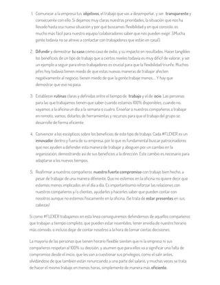 1. Comunicar a la empresa tus objetivos, el trabajo que vas a desempeñar, y ser transparente y
consecuente con ello. Si dejamos muy claras nuestras prioridades, la situación que nos ha
llevado hasta esa nueva situación y por qué buscamos flexibilidad y en qué consiste, es
mucho más fácil para nuestro equipo/colaboradores saber que nos pueden exigir. (¡Mucha
gente todavía no se atreve a contactar con trabajadores que están en casa!).
2. Difundir y demostrar tu caso como caso de éxito, y su impacto en resultados. Hacer tangibles
los beneficios de un tipo de trabajo que a ciertos niveles todavía es muy difícil de valorar, y ser
un ejemplo a seguir para otros trabajadores es crucial para que la flexibilidad triunfe. Muchos
jefes hoy todavía tienen miedo de que estas nuevas maneras de trabajar afecten
negativamente al negocio, tienen miedo de que la gente trabaje menos…. Y hay que
demostrar que eso no pasa.
3. Establecer rutinas claras y definidas entre el tiempo de trabajo y el de ocio. Las personas
para las que trabajamos tienen que saber cuando estamos 100% disponibles, cuando no,
vayamos a la oficina un día a la semana o cuatro. Enseñar a nuestros compañeros a trabajar
en remoto, vamos, dotarles de herramientas y recursos para que el trabajo del grupo se
desarrolle de forma eficiente.
4. Convencer a los escépticos sobre los beneficios de este tipo de trabajo. Cada #FLEXER es un
innovador dentro y fuera de su empresa, por lo que es fundamental buscar patrocinadores
que nos ayuden a defender esta manera de trabajar y aboguen por un cambio en la
organización, demostrando así de sus beneficios a la dirección. Este cambio es necesario para
adaptarse a los nuevos tiempos.
5. Reafirmar a nuestros compañeros nuestro fuerte compromiso con trabajo bien hecho, a
pesar de trabajar de una manera diferente. Que no estemos en la oficina no quiere decir que
estemos menos implicados en el día a día. Es importantísimo reforzar las relaciones con
nuestros compañeros y/o clientes, ayudarles y hacerles saber que pueden contar con
nosotros aunque no estemos físicamente en la oficina. ¡Se trata de estar presentes en sus
cabezas!
Si como #FLEXER trabajamos en esta línea conseguiremos defendernos de aquellos compañeros
que trabajan a tiempo completo, que pueden estar resentidos, tener envidia de nuestro horario
más cómodo, o incluso dejar de contar nosotros a la hora de tomar ciertas decisiones.
La mayoría de las personas que tienen horario flexible sienten que ni la empresa ni sus
compañeros respetan al 100% su decisión, y asumen que para ellos va a significar una falta de
compromiso desde el inicio, que les van a cuestionar sus privilegios, como el salir antes,
olvidándose de que también están renunciando a una parte del salario, y muchas veces se trata
de hacer el mismo trabajo en menos horas, simplemente de manera más eficiente.
 