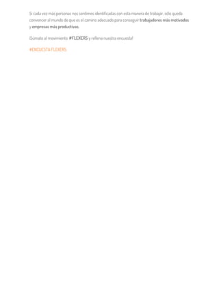 Si cada vez más personas nos sentimos identificadas con esta manera de trabajar, sólo queda
convencer al mundo de que es el camino adecuado para conseguir trabajadores más motivados
y empresas más productivas.
¡Súmate al movimiento #FLEXERS y rellena nuestra encuesta!
#ENCUESTA FLEXERS.
 