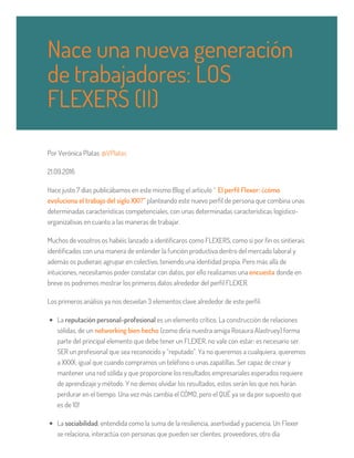 Por Verònica Platas @VPlatas
21.09.2016
Hace justo 7 días publicábamos en este mismo Blog el artículo “ El perfil Flexer: ¿cómo
evoluciona el trabajo del siglo XXI?” planteando este nuevo perfil de persona que combina unas
determinadas características competenciales, con unas determinadas características logístico-
organizativas en cuanto a las maneras de trabajar.
Muchos de vosotros os habéis lanzado a identificaros como FLEXERS, como si por fin os sintierais
identificados con una manera de entender la función productiva dentro del mercado laboral y
además os pudierais agrupar en colectivo, teniendo una identidad propia. Pero más allá de
intuiciones, necesitamos poder constatar con datos, por ello realizamos una encuesta donde en
breve os podremos mostrar los primeros datos alrededor del perfil FLEXER.
Los primeros análisis ya nos desvelan 3 elementos clave alrededor de este perfil:
La reputación personal-profesional es un elemento crítico. La construcción de relaciones
sólidas, de un networking bien hecho (como diría nuestra amiga Rosaura Alastruey) forma
parte del principal elemento que debe tener un FLEXER, no vale con estar; es necesario ser.
SER un profesional que sea reconocido y “reputado”. Ya no queremos a cualquiera, queremos
a XXXX; igual que cuando compramos un teléfono o unas zapatillas. Ser capaz de crear y
mantener una red sólida y que proporcione los resultados empresariales esperados requiere
de aprendizaje y método. Y no demos olvidar los resultados, estos serán los que nos harán
perdurar en el tiempo. Una vez más cambia el CÓMO, pero el QUÉ ya se da por supuesto que
es de 10!
La sociabilidad, entendida como la suma de la resiliencia, asertividad y paciencia. Un Flexer
se relaciona, interactúa con personas que pueden ser clientes, proveedores, otro día
Nace una nueva generación
de trabajadores: LOS
FLEXERS (II)
 