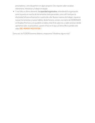 prescriptores, u otro día partners en algún proyecto. Esto requiere saber socializar,
relacionarse, interactuar y trabajar en equipo.
Y nos falta un último elemento, la capacidad organizativa, entendiendo la organización,
como la puesta en marcha de herramientas tanto personales, como soft-hard para la
efectividad (eficacia+eficiencia) en nuestro día a día. Nuevas maneras de trabajar, requieren
nuevas herramientas y nuevos hábitos: desde horarios, a tener una matriz de EISENHOWER,
un Dropbox Premium, y no quedarte sin datos el día 15 de cada mes; a saber priorizar, donde
aportamos valor, no procastinar, y poner el foco en el aquí y el ahora (No os perdáis este
vídeo ONE-MOMENT MEDITATION )
Como veis, los FLEXERS tenemos deberes, empezamos? Añadimos alguno más?
 