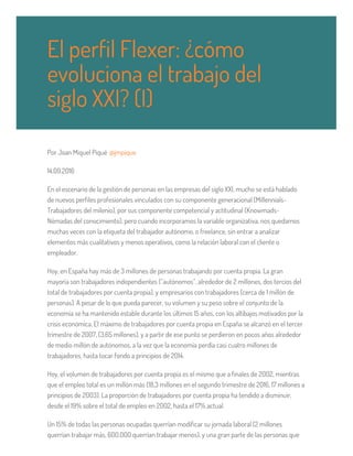 Por Joan Miquel Piqué @jmpique
14.09.2016
En el escenario de la gestión de personas en las empresas del siglo XXI, mucho se está hablado
de nuevos perfiles profesionales vinculados con su componente generacional (Millennials-
Trabajadores del milenio), por sus componente competencial y actitudinal (Knowmads-
Nómadas del conocimiento), pero cuando incorporamos la variable organizativa, nos quedamos
muchas veces con la etiqueta del trabajador autónomo, o freelance, sin entrar a analizar
elementos más cualitativos y menos operativos, como la relación laboral con el cliente o
empleador.
Hoy, en España hay más de 3 millones de personas trabajando por cuenta propia. La gran
mayoría son trabajadores independientes (“autónomos”, alrededor de 2 millones, dos tercios del
total de trabajadores por cuenta propia), y empresarios con trabajadores (cerca de 1 millón de
personas). A pesar de lo que pueda parecer, su volumen y su peso sobre el conjunto de la
economía se ha mantenido estable durante los últimos 15 años, con los altibajos motivados por la
crisis económica. El máximo de trabajadores por cuenta propia en España se alcanzó en el tercer
trimestre de 2007, (3,65 millones), y a partir de ese punto se perdieron en pocos años alrededor
de medio millón de autónomos, a la vez que la economía perdía casi cuatro millones de
trabajadores, hasta tocar fondo a principios de 2014.
Hoy, el volumen de trabajadores por cuenta propia es el mismo que a finales de 2002, mientras
que el empleo total es un millón más (18,3 millones en el segundo trimestre de 2016, 17 millones a
principios de 2003). La proporción de trabajadores por cuenta propia ha tendido a disminuir,
desde el 19% sobre el total de empleo en 2002, hasta el 17% actual.
Un 15% de todas las personas ocupadas querrían modificar su jornada laboral (2 millones
querrían trabajar más, 600.000 querrían trabajar menos), y una gran parte de las personas que
El perfil Flexer: ¿cómo
evoluciona el trabajo del
siglo XXI? (I)
 