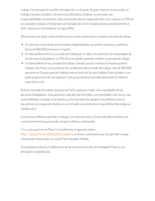 trabaja a tiempo parcial no están cómodas con su situación (la gran mayoría no encuentra un
trabajo a tiempo completo o lo tiene muy difícil para combinar sus jornadas con
responsabilidades personales). Estas situaciones afectan especialmente a las mujeres (un 15% de
los ocupados trabajan a tiempo parcial; la proporción en las mujeres alcanza prácticamente el
25%, mientras en los hombres no llega al 8%).
Observamos, por tanto, varias tendencias que están avanzando en nuestro mercado de trabajo:
Un volumen creciente de profesionales independientes con perfiles técnicos y científicos.
Cerca de 800.000 personas en España.
Un desequilibrio entre las jornadas de trabajo por un lado, y la voluntad y las necesidades de
las personas trabajadoras: un 15% de los ocupados querrían cambiar su jornada de trabajo.
Un desequilibrio en las jornadas de trabajo a tiempo parcial: mientras la mayoría querría
trabajar más horas y no puede por las condiciones del mercado de trabajo, más de 600.000
personas en España querrían trabajar menos horas de las que trabajan (renunciando a una
parte proporcional de sus ingresos). Este grupo de personas había alcanzado 1,5 millones
antes de la crisis.
Nuestro mercado de trabajo necesita, por tanto, ajustarse mejor a las necesidades de las
personas trabajadoras. Unas personas cada día más formadas, con prioridades más claras, más
acostumbradas a trabajar en proyectos y a formar parte de equipos muy distintos, que no
encuentran una respuesta flexible en un mercado con condiciones muy distintas (tecnológicas,
sociales, etc.).
La empresas deberán aprender a trabajar con estas personas; el mercado deberá dotarse de
nuevas herramientas para poder encajar la oferta y la demanda.
Y tu, crees qué eres un Flexer? os facilitamos el siguiente enlace
https://goo.gl/forms/Gik2CaSOGLacbso43 a un breve cuestionario que nos permite recoger
información relacionada con el perfil de trabajador flexible.
En el próximo artículo os hablaremos de las características de este trabajador Flexer y sus
principales competencias.
 