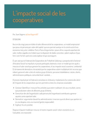 Per Joan Segarra @JoanSegarra67
07.09.2016
Avui en dia ningú posa en dubte el valor diferencial de les cooperatives: un model empresarial
que posa a la persona per sobre del capital i que ens permet avançar en la construcció d’una
economia més justa i solidària. Però a l’hora d’argumentar i posar xifres a aquesta aportació de
valor, moltes vegades ens trobem que no disposem de dades concretes: sabem explicar el que
fem i com ho fem, però ens costa explicar el que aconseguim.
És per això que la Federació de Cooperatives de Treball de Catalunya, a proposta de la Sectorial
d’Iniciativa Social, ha impulsat un procés participatiu destinat a crear un model que ens ajudi a
mesurar el valor social que generen les cooperatives, el seu impacte social, econòmic i ambiental.
És la manera de demostrar a la societat que les cooperatives estem multiplicant els recursos que
rebent, generant valor a tots els nostres grups d’interès: persones treballadores i sòcies, clients,
administracions públiques, comunitat local i societat, ...
El procés impulsat per la Federació consisteix en el disseny i implantació d’un sistema de càlcul
de l’impacte de les cooperatives que ens permetrà a totes les empreses associades:
Conèixer (identificar i mesurar) les activitats que estem realitzant i els seus resultats: canvis
que produeixen sobre els diferents grups d'interès.
Comunicar dins de l‘organització: cada persona de l‘organització contribueix a generar
aquests canvis aportant valor.
Demostrar i argumentar davant les administracions i inversors que els diners que aporten no
és una despesa, sinó una inversió (gestió responsable).
Explicar-ho a la societat.
Disposar d’aquest model per mesurar el nostre impacte social i retorn econòmic és, en
l’actualitat, una necessitat:
L’impacte social de les
cooperatives
 