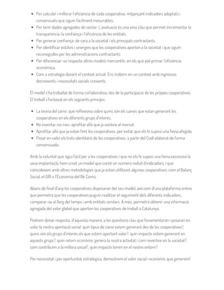 Per calcular i millorar l’eficiència de cada cooperativa: mitjançant indicadors adaptats i
consensuats que siguin fàcilment mesurables.
Per tenir dades agregades de sector: L’avaluació és una eina clau que permet incrementar la
transparència, la confiança i l’eficiència de les entitats.
Per generar confiança: de cara a la societat i els principals contractants.
Per identificar estalvis i sinergies que les cooperatives aporten a la societat i que siguin
reconegudes per les administracions contractants.
Per diferenciar-se respecte altres models mercantils: en els que pot primar l’eficiència
econòmica.
Com a estratègia davant el context actual: Ens trobem en un context amb ingressos
decreixents i necessitats socials creixents.
El model s’ha treballat de forma col·laborativa, des de la participació de les pròpies cooperatives.
El treball s’ha basat en els següents principis:
La teoria del canvi: que reflexiona sobre quins són els canvis que estan generant les
cooperatives en els diferents grups d’interès.
No inventar res nou: aprofitar allò que ja existeix al mercat.
Aprofitar allò que ja estan fent les cooperatives: per evitar que els hi suposi una feina afegida.
Posar en valor els trets identitaris de les cooperatives: a partir del Codi elaborat de forma
consensuada.
Amb la voluntat que sigui fàcil per a les cooperatives i que no els hi suposi una feina excessiva la
seva implantació, hem creat un model que conté un número reduït d’indicadors, i que
coincideixen amb altres metodologies que ja estan utilitzant algunes cooperatives, com el Balanç
Social, el GRI o l’Economia del Bé Comú.
Abans de final d’any les cooperatives disposaran del seu model, així com d’una plataforma online
que permetrà que les cooperatives puguin realitzar el seguiment dels diferents indicadors,
comparar-se al llarg del temps i amb entitats similars. A més, permetrà obtenir una informació
agregada del valor global que aporten les cooperatives de treball a Catalunya.
Podrem donar resposta, d’aquesta manera, a les qüestions clau que fonamentaran i posaran en
valor la nostra aportació social: quin tipus de canvi estem generant des de les cooperatives?,
quins són els grups d’interès als que estem aportant valor?, quin impacte estem generant en
aquests grups?, quin retorn econòmic genera la nostra activitat i com reverteix en la societat?,
com contribuïm a la millora social?, quin impacte tenim en el nostre entorn?
Per necessitat i per oportunitat estratègica, demostrem el valor social i econòmic que generem!
 