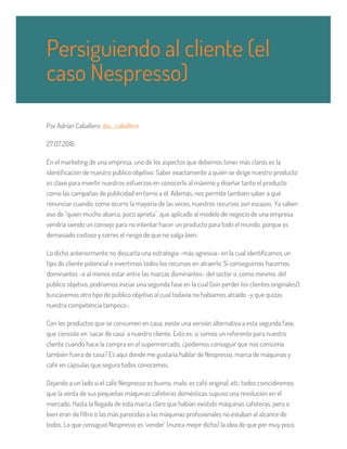 Por Adrián Caballero @a__caballero
27.07.2016
En el marketing de una empresa, uno de los aspectos que debemos tener más claros es la
identificación de nuestro público objetivo. Saber exactamente a quién se dirige nuestro producto
es clave para invertir nuestros esfuerzos en conocerlo al máximo y diseñar tanto el producto
como las campañas de publicidad en torno a él. Además, nos permite también saber a qué
renunciar cuando, como ocurre la mayoría de las veces, nuestros recursos son escasos. Ya saben
eso de "quien mucho abarca, poco aprieta", que aplicado al modelo de negocio de una empresa
vendría siendo un consejo para no intentar hacer un producto para todo el mundo, porque es
demasiado costoso y corres el riesgo de que no salga bien.
Lo dicho anteriormente no descarta una estrategia -más agresiva- en la cual identificamos un
tipo de cliente potencial e invertimos todos los recursos en atraerlo. Si conseguimos hacernos
dominantes -o al menos estar entre las marcas dominantes- del sector o, como mínimo, del
público objetivo, podríamos iniciar una segunda fase en la cual (¡sin perder los clientes originales!)
buscásemos otro tipo de público objetivo al cual todavía no habíamos atraído -y que quizás
nuestra competencia tampoco-.
Con los productos que se consumen en casa, existe una versión alternativa a esta segunda fase,
que consiste en ‘sacar de casa’ a nuestro cliente. Esto es: si somos un referente para nuestro
cliente cuando hace la compra en el supermercado, ¿podemos conseguir que nos consuma
también fuera de casa? Es aquí donde me gustaría hablar de Nespresso, marca de máquinas y
café en cápsulas que seguro todos conocemos.
Dejando a un lado si el café Nespresso es bueno, malo, es café original, etc. todos coincidiremos
que la venta de sus pequeñas máquinas cafeteras domésticas supuso una revolución en el
mercado. Hasta la llegada de esta marca claro que habían existido máquinas cafeteras, pero o
bien eran de filtro o las más parecidas a las máquinas profesionales no estaban al alcance de
todos. Lo que consiguió Nespresso es ‘vender’ (nunca mejor dicho) la idea de que por muy poco
Persiguiendo al cliente (el
caso Nespresso)
 