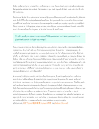 todos podíamos tener una cafetera profesional en casa. Y que el café, concentrado en cápsulas,
tampoco iba a costar demasiado -la realidad es que cada cápsula de café varía entre los 35 y los
60 céntimos-.
Desde que Nestlé (la propietaria de la marca Nespresso) lanzase su café en cápsulas, ha obtenido
más de 13.000 millones de dólares de beneficios. Aunque desde hace unos años debe convivir
con el fin de la patente (centenares de marcas ya han creado sus propias cápsulas compatibles),
Nespresso no se rinde y sigue yendo un paso más allá que sus competidores. Cuando consolidó
cuota de mercado en los hogares, se lanzó al mundo de las oficinas.
Si millones de personas consumen café Nespresso en sus casas, ¿por qué no lo
querrán hacer en su lugar de trabajo?
Fue así como empezó el diseño de máquinas más potentes, más grandes y con capacidad para
realizar más de un café a la vez. Promociones exclusivas, descuentos y otras estrategias de
marketing sirvieron para alcanzar un nuevo éxito comercial. Pero Nespresso no se ha detenido
ahí. No se si lo habrán visto ya, pero no pocos restaurantes han sustituído su máquina de café "de
toda la vida" por cafeteras Nespresso. Hablamos de máquinas industriales, tan grandes como las
que todavía usan la mayoría de bares y restaurantes y que permiten hacer hasta cuatro cafés a la
vez mientras se calienta la leche o el agua para una infusión. De nuevo la misma pregunta: si la
gente se toma un café Nespresso después de comer en casa, ¿por qué no iba a querer hacerlo
después de comer en un restaurante?
A pesar de los litigios que aún mantiene Nestlé con parte de su competencia, los resultados
económicos hablan a favor de las estrategias expansivas de Nespresso. No puedo acabar el
artículo sin mencionar, eso sí, dos cosas. La primera es que debemos reconocer a Cola Cao parte
del mérito de la estrategia expansiva. Después de pasarnos toda la vida desayunando en casa
Cola Cao, resulta que desde hace unos años su estrategia de publicidad se basa en indicarnos que
ahora también en los bares lo podemos hacer. El segundo aspecto a comentar es que la
estrategia expansiva de Nespresso aquí descrita no es un publireportaje sobre la marca sino un
ejemplo de como la realidad en el marketing es la expuesta al inicio del escrito: concentrarse en
un público objetivo y no avanzar hasta no consolidarse en ese mercado.
photo credit: CAP' Mundo 咖啡膠囊 Insinger 代理 via photopin (license)
 