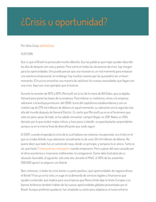 Por Stela Zarija @StelaZarija
13.07.2016
Que sí, que el Brexit ha provocado mucho alboroto. Que las palabras que mejor pueden describir
los días de después son caos y pánico. Pero como en todas las situaciones de crisis, hay margen
para las oportunidades. Uno puede pensar que una recesión es un mal momento para empezar
una aventura empresarial, sin embargo, hay muchas razones por las que podría ser un buen
momento. El truco es encontrar una manera de satisfacer las nuevas necesidades que llegan con
una crisis. Aquí van unos ejemplos que lo ilustran.
Durante la recesión de 1973 a 1975, Microsoft vio la luz de la mano de Bill Gates, que se dejaba
Harvard para poner las bases de su empresa. Para reiterar su resiliencia, vimos a la empresa
sobrevivir a la burbuja puntocom, del 2000. Icono del capitalismo estadounidense y con un
market cap de 279 mil millones de dólares en aquel momento, su valoración era la segunda más
alta del mundo después de General Electric. Es cierto que Microsoft ya no es el fenómeno que
solía ser pero, pesar de todo, se ha sabido reinventar: compró Skype, en 2011; Nokia, en 2014,
decisión por la que recibió malas críticas; y hace poco, LinkedIn, un paso bastante sorprendente,
aunque va en la misma línea de diversificación que suele seguir.
El 2007, cuando empezaba la crisis de la cual todavía nos estamos recuperando, era el año en el
que se creaba Airbnb, cuya valoración actualmente es de unos 30 mil millones de dólares. No
quiere decir que todo fue un camino de rosas, desde un principio, y tampoco lo es ahora. Tanto es
así, que hasta 7 inversores les rechazaron cuando empezaron. Pero a pesar del caos causado por
el clima económico e inversores indiferentes, lo consiguieron. Como dato ilustrativo de su
situación favorable, el siguiente: solo este año, durante el MWC, el 30% de los asistentes
(100.000 aprox.) se alojaron con Airbnb.
Bien, entonces, si todas las crisis tienen su parte positiva, ¿qué oportunidades de negocio ofrece
el Brexit? Pues ya se ha visto un auge en la demanda de servicios legales y financieros que
ayuden a entender qué implica para una empresa que Reino Unido deje la Unión Europea. Los
bancos británicos también hablan de las nuevas oportunidades globales presentadas por el
Brexit. Aunque preferían quedarse, han ampliado su visión para adaptarse al nuevo entorno
¿Crisis u oportunidad?
 