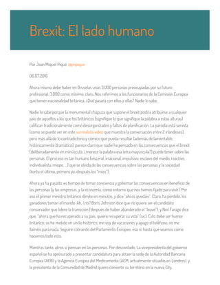 Por Joan Miquel Piqué @jmpique
06.07.2016
Ahora mismo debe haber en Bruselas unas 3.000 personas preocupadas por su futuro
profesional. 3.000 como mínimo, claro. Nos referimos a los funcionarios de la Comisión Europea
que tienen nacionalidad británica. ¿Qué pasará con ellos y ellas? Nadie lo sabe.
Nadie lo sabe porque la monumental chapuza que supone el brexit podría atribuirse a cualquier
país de aquellos a los que los británicos (signifique lo que signifique la palabra a estas alturas)
califican tradicionalmente como desorganizados y faltos de planificación. La parodia está servida
(como se puede ver en este surrealista video que muestra la conversación entre 2 irlandeses),
pero más allá de lo contradictorio y cómico que pueda resultar (además de lamentable,
históricamente dramático), parece claro que nadie ha pensado en las consecuencias que el brexit
(deliberadamente en minúscula; ¿merece la palabra esa letra mayúscula?) puede tener sobre las
personas. El proceso es tan humano (visceral, irracional, impulsivo, esclavo del miedo, reactivo,
individualista, miope, …) que se olvida de las consecuencias sobre las personas y la sociedad
(tonto el último, primero yo, después los “míos”).
Ahora ya ha pasado, es tiempo de tomar conciencia y gobernar las consecuencias en beneficio de
las personas (y las empresas, y la economía, como entorno que nos hemos fijado para vivir). Por
eso el primer ministro británico dimite en minutos, y dice “ahí os quedáis”. Claro, ha perdido, los
ganadores toman el mando. Ah, ¿no? Boris Johnson dice que no quiere ser el candidato
conservador que lidere la transición (después de haber abanderado el “leave”), y Neil Farage dice
que, “ahora que ha recuperado a su país, quiere recuperar su vida” (sic). Esto debe ser humor
británico; os he metido en un lío histórico, me voy de vacaciones y apago el teléfono, no me
llaméis para nada. Seguiré cobrando del Parlamento Europeo, eso sí, hasta que veamos como
hacemos todo esto.
Mientras tanto, otros sí piensan en las personas. Por descontado. La vicepresidenta del gobierno
español se ha apresurado a presentar candidatura para atraer la sede de la Autoridad Bancaria
Europea (AEB) y la Agencia Europea del Medicamento (AEM, actualmente situadas en Londres), y
la presidenta de la Comunidad de Madrid quiere convertir su territorio en la nueva City,
Brexit: El lado humano
 