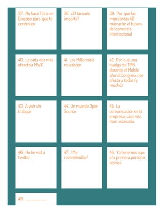 37. No hace falta ser
Einstein para que te
contraten
38. ¿El tamaño
importa?
39. Por qué las
impresoras 4D
marcarán el futuro
del comercio
internacional
40. La cada vez más
atractiva MWC
41. Los Millennials
no existen
42. Por qué una
huelga de TMB
durante el Mobile
World Congress nos
afecta a todos (y
mucho)
43. A vivir sin
trabajar
44. Un mundo Open
Source
45. La
comunicación de la
empresa, cada vez
más necesaria
46. Ho he vist a
twitter
47. ¿Me
recomiendas?
48. Ya tenemos aquí
a la primera persona
biónica
49. ...........................
 