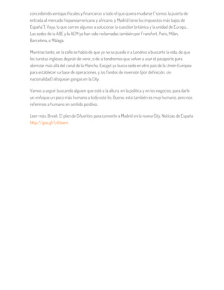 concediendo ventajas fiscales y financieras a todo el que quiera mudarse (“somos la puerta de
entrada al mercado hispanoamericano y africano, y Madrid tiene los impuestos más bajos de
España”). Vaya, lo que corren algunos a solucionar la cuestión británica y la unidad de Europa…
Las sedes de la ABE y la AEM ya han sido reclamadas también por Francfort, París, Milán,
Barcelona, o Málaga.
Mientras tanto, en la calle se habla de que ya no se puede ir a Londres a buscarte la vida, de que
los turistas ingleses dejarán de venir, o de si tendremos que volver a usar el pasaporte para
aterrizar más allá del canal de la Mancha. Easyjet ya busca sede en otro país de la Unión Europea
para establecer su base de operaciones, y los fondos de inversión (por definición, sin
nacionalidad) olisquean gangas en la City.
Vamos a seguir buscando alguien que esté a la altura, en la política y en los negocios, para darle
un enfoque un poco más humano a todo este lío. Bueno, esto también es muy humano, pero nos
referimos a humano en sentido positivo.
Leer más: Brexit: El plan de Cifuentes para convertir a Madrid en la nueva City. Noticias de España
http://goo.gl/L4Uoxm
 
