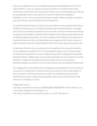 directa en la qualitat dels serveis. Cal analitzar aquesta afirmació detalladament en termes de
costos-beneficis i, en tot cas, si del què es tracta és de millorar les condicions laborals dels
professionals, recordar que l sector fa temps que reclama una contractació pública que vetlli tant
per la qualitat dels serveis com per garantir les condicions laborals dels treballadors i
treballadores. A més, afirmar que la gestió amb personal públic millora la qualitat és menystenir
la tasca de centenars de professionals amb anys d’experiència.
En la definició de l’externalització cal tenir clar que les condicions de les professionals han de ser
semblants a la d’altres que són contractades directament per les administracions. I això depèn
només de que l’ajuntament corresponent creï el servei amb unes bones condicions econòmiques
i de gestió que ho possibilitin. L’experiència de les entitats socials catalanes que gestionen serveis
de titularitat pública permet afirmar que són les condicions d’externalització les que determinen
la qualitat del servei i per tant, que l’externalització no és negativa per ella mateixa, sinó que és
l’òrgan contractant el que té la responsabilitat de definir com vol que sigui prestat aquest servei.
Em preocupa, finalment, el greu perjudici que la remunicipalització de serveis pot representar
per les organitzacions socials que fins al moment prestaven aquests serveis, més quan estem
constatant que els ajuntaments no estan en disposició de garantir la subrogació de les plantilles.
Aquest fet implica un doble greuge: un primer, pels professionals que veuen perillar els seus llocs
de treball; i un segon, per les entitats que, davant la pèrdua del servei per una decisió
estrictament política, hauran de fer front a les indemnitzacions per l’acomiadament del personal.
Cal un diàleg seriós i en profunditat entorn l’estratègia de remunicipalització de serveis d’atenció
a les persones i l’impacte per les entitats de l’economia social de les nostres ciutats i pobles. És
hora de compartir i clarificar posicionaments, analitzar la complexitat de la situació amb la
rigorositat que requereix i, sempre que sigui possible, explorar vies de col·laboració per tal de
minimitzar-ne l’impacte en el sector.
Imatge: photo credit: <a
href="http://www.flickr.com/photos/35429044@N04/26879836710">Inzichten delen</a> via
<a href="http://photopin.com">photopin</a> <a
href="https://creativecommons.org/licenses/by-nc-sa/2.0/">(license)</a>
 