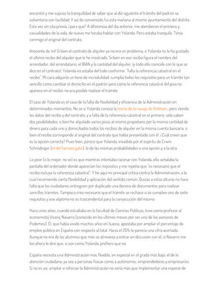 encontré y me supuso la tranquilidad de saber que al día siguiente el trámite del padrón se
solventaría con facilidad. Y así de convencido fui esta mañana al mismo ayuntamiento del distrito.
Esta vez sin cita previa, ¿para qué? A diferencia del día anterior, me atendieron el primero y,
casualidades de la vida, de nuevo me tocaba hablar con Yolanda. Pero estaba tranquilo. Tenía
conmigo el original del contrato.
¡Inocente de mí! Si bien el contrato de alquiler ya no era un problema, a Yolanda no le ha gustado
el último recibo del alquiler que le he mostrado. Si bien en ese recibo figura el nombre del
arrendador, del arrendatario, el IBAN y la cantidad del alquiler, ¡y todo ello coincide con lo que se
dice en el contrato!, Yolanda no estaba del todo conforme: "falta la referencia catastral en el
recibo". Mi cara adquirió un tono de incredulidad: cumplía todos los requisitos para un trámite tan
sencillo como cambiar el domicilio en el padrón pero como la referencia catastral del piso no
aparece en el recibo, no era posible realizar el trámite.
El caso de Yolanda es el caso de la falta de flexibilidad y eficiencia de la Administración en
determinados momentos. No se si Yolanda conoce la teoría de la navaja de Ockham, pero viendo
los datos del recibo y del contrato, y a falta de la referencia catastral en el primero, solo caben
dos posibilidades: o bien he alquilado varios pisos al mismo propietario por la misma cantidad de
dinero para cada uno y domiciliados todos los recibos de alquiler en la misma cuenta bancaria, o
bien el recibo corresponde al original del contrato que había presentado con él. ¿Cuál creen que
es la opción correcta? Pues bien, parece que Yolanda, invadida por el espíritu de Erwin
Schrödinger (el del famoso gato), le da las mismas probabilidades a una opción y a la otra.
Lo peor (o lo mejor, no se) es que mientras intentaba razonar con Yolanda, ella señalaba la
pantalla del ordenador donde aparecían los requisitos y me repetía que "es necesario que el
recibo incluya la referencia catastral". Y he aquí mi principal crítica contra la Administración, a la
cual recomiendo cierta flexibilidad y aplicación del sentido común. Quizás a estas alturas no hace
falta que los ciudadanos entreguen por duplicado una decena de documentos para realizar
sencillos trámites. Tampoco creo necesario que el trámite se rechace si se cumplen seis de siete
requisitos y ese séptimo no es trascendental para la consecución del mismo.
Hace unos años, cuando estudiaba en la facultad de Ciencias Políticas, tuve como profesor al
economista Vicenç Navarro (conocido en los últimos meses por ser uno de los asesores de
Podemos). Él, que había vivido muchos años en Suecia, apostaba por ampliar el porcentaje de
empleo público en España con respecto al total. Hacia el 25% le parecía una cifra acertada.
Aunque no era de los alumnos que más se atreviese a entrar en discusión con él, si Navarro me
lee ahora le diré que, si son como Yolanda, prefiero que no.
España necesita una Administración más flexible, en especial en el grado más bajo, el de la
atención ciudadana, ya sea a personas físicas como a autónomos, emprendedores y empresarios.
Si no es así, ampliar o reforzar la Administración no sería más que implementar una especie de
 