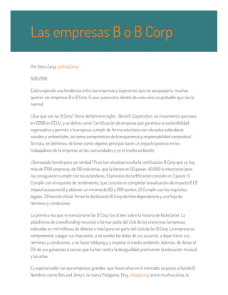 Por Stela Zarija @StelaZarija
8.06.2016
Está surgiendo una tendencia entre las empresas y esperemos que no sea pasajera: muchas
quieren ser empresas B o B Corp. Si aún suena raro, dentro de unos años es probable que sea lo
normal.
¿Que qué son las B Corp? Viene del término inglés Benefit Corporation, un movimiento que nace
en 2006 en EEUU, y se define como “certificación de empresa que garantiza la sostenibilidad
organizativa y permite a la empresa cumplir de forma voluntaria con elevados estándares
sociales y ambientales, así como compromisos de transparencia y responsabilidad corporativa”.
Se trata, en definitiva, de tener como objetivo principal hacer un impacto positivo en los
trabajadores de la empresa, en las comunidades y en el medio ambiente.
¿Demasiado bonito para ser verdad? Pues tan atractiva resulta la certificación B Corp que ya hay
más de 1700 empresas, de 130 industrias, que la tienen en 50 países. 40.000 lo intentaron pero
no consiguieron cumplir con los estándares. El proceso de certificación consiste en 3 pasos: 1)
Cumplir con el requisito de rendimiento, que consiste en completar la evaluación de impacto B (B
impact assessment) y obtener un mínimo de 80 a 200 puntos. 2) Cumplir con los requisitos
legales. 3) Hacerlo oficial: firmar la declaración B Corp de Interdependencia y una hoja de
términos y condiciones.
La primera vez que vi mencionarse las B Corp fue al leer sobre la historia de Kickstarter. La
plataforma de crowdfunding renunció a formar parte del club de los unicornios (empresas
valoradas en mil millones de dólares o más) para ser parte del club de las B Corp. La empresa se
comprometió a pagar sus impuestos, a no vender los datos de sus usuarios, a dejar claros sus
términos y condiciones, a no hacer lobbying y a respetar el medio ambiente. Además, de donar el
5% de sus ganancias a causas que luchan contra la desigualdad, promueven la educación musical
y las artes.
Es esperanzador ver que empresas grandes, que llevan años en el mercado, se pasan al bando B.
Nombres como Ben and Jerry’s, la marca Patagonia, Etsy, change.org, entre muchas otras, la
Las empresas B o B Corp
 