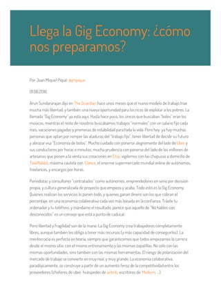 Por Joan Miquel Piqué @jmpique
01.06.2016
Arun Sundararajan dijo en The Guardian hace unos meses que el nuevo modelo de trabajo trae
mucha más libertad, y también una nueva oportunidad para los ricos de explotar a los pobres. La
llamada “Gig Economy” ya está aquí. Hasta hace poco, los únicos que buscaban “bolos” eran los
músicos, mientras el resto de nosotros buscábamos trabajos “normales” con un salario fijo cada
mes, vacaciones pagadas y promesas de estabilidad para toda la vida. Pero hoy, ya hay muchas
personas que optan por romper las ataduras del “trabajo fijo”, tener libertad de decidir su futuro
y abrazar esa “Economía de bolos”. Mucho cuidado con ponerse alegremente del lado de Uber y
sus conductores por horas o minutos; mucha prudencia con ponerse del lado de los millones de
artesanos que ponen a la venta sus creaciones en Etsy; vigilemos con las chapuzas a domicilio de
TaskRabbit; máxima cautela con Elance, el enorme supermercado mundial online de autónomos,
freelances, y encargos por horas.
Periodistas y consultores “contratados” como autónomos, emprendedores en serie por decisión
propia, y cultura generalizada de proyecto que empieza y acaba. Todo esto es la Gig Economy.
Quienes realizan los servicios lo ponen todo, y quienes ganan dinero son los que cobran el
porcentaje, en una economía colaborativa cada vez más basada en la confianza. Tráete tu
ordenador y tu teléfono, y mándame el resultado, parece que aquello de “No hables con
desconocidos” es un consejo que está a punto de caducar.
Pero libertad y fragilidad van de la mano. La Gig Economy crea trabajadores completamente
libres, aunque también les obliga a tener más recursos (y más capacidad de conseguirlos). La
meritocracia es perfecta en teoría, siempre que garanticemos que todos empezamos la carrera
desde el mismo sitio, con el mismo entrenamiento y las mismas zapatillas. No sólo con las
mismas oportunidades, sino también con las mismas herramientas. El riesgo de polarización del
mercado de trabajo se convierte en muy real, y muy grande. La economía colaborativa,
paradójicamente, se construye a partir de un aumento feroz de la competitividad entre los
proveedores (choferes de uber, huéspedes de airbnb, escritores de Medium, …).
Llega la Gig Economy: ¿cómo
nos preparamos?
 