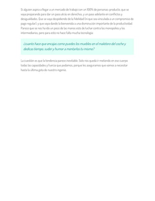 Si alguien aspira a llegar a un mercado de trabajo con un 100% de personas-producto, que se
vaya preparando para dar un paso atrás en derechos, y un paso adelante en conflictos y
desigualdades. Que se vaya despidiendo de la fidelidad (ni que sea vinculada a un compromiso de
pago regular), y que vaya dando la bienvenida a una disminución importante de la productividad.
Parece que se nos ha ido un poco de las manos esto de luchar contra los monopolios y los
intermediarios, pero para esto no hace falta mucha tecnología:
¿cuanto hace que encajas como puedes los muebles en el maletero del coche y
dedicas tiempo, sudor y humor a montarlos tu mismo?
La cuestión es que la tendencia parece inevitable. Solo nos queda ir metiendo en ese cuerpo
todas las capacidades y fuerza que podamos, porque les aseguramos que vamos a necesitar
hasta la última gota de nuestro ingenio.
 