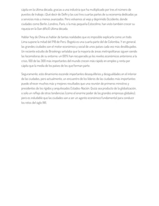 cápita en la última década, gracias a una industria que ha multiplicado por tres el número de
puestos de trabajo. ¿Qué decir de Delhi y las casi tres cuartas partes de su economía dedicadas ya
a servicios más o menos avanzados. Pero volvamos al viejo y deprimido Occidente, donde
ciudades como Berlín, Londres, París, o la más pequeña Estocolmo, han visto también crecer su
riqueza en la (tan difícil) última década.
Hablar hoy de China es hablar de tantas realidades que es imposible explicarla como un todo.
Lima supone la mitad del PIB de Perú. Bogotá es una cuarta parte del de Colombia. Y en general,
las grandes ciudades son el motor económico y social de unos países cada vez más desdibujados.
Un reciente estudio de Brookings señalaba que la mayoría de áreas metropolitanas siguen siendo
las locomotoras de su entorno: un 60% han recuperado ya los niveles económicos anteriores a la
crisis, 100 de las 300 más importantes del mundo crecen más rápido en empleo y renta per
cápita que la media de los países de los que forman parte.
Seguramente, este dinamismo esconde importantes desequilibrios y desigualdades en el interior
de las ciudades, pero actualmente, un encuentro de los líderes de las ciudades más importantes
puede ofrecer muchos más y mejores resultados que una reunión de primeros ministros y
presidentes de los rígidos y anquilosados Estados-Nación. Quizá sea producto de la globalización,
o solo un reflejo de otras tendencias (como el enorme poder de las grandes empresas globales),
pero es indudable que las ciudades van a ser un agente económico fundamental para conducir
los retos del siglo XXI.
 