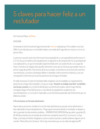 Por Verònica Platas @VPlatas
18.05.2016
A menudo en las formaciones hago mención del informe realizado por The Ladders en el año
2012 el cual relevaba que un reclutador dedica una media de 6 segundos en revisar un cv en un
primer filtro.
La primera reacción ante esta información (acompañada de su correspondiente performance: 1,
2, 3, 4, 5, 6 y ya, Cv leído) es de estupefacción, la siguiente es de comprensión (si se acompaña de
una explicación); y es que el reclutador experimentado ante una avalancha de cv es capaz de
hacer una lectura en diagonal de aquellos elementos clave que le interesan para poder hacer un
primer sesgo de perfiles. Hoy la tarea de buscar empleo, se transforma en la tarea de encontrar
una entrevista, y nuestras estrategias deben ir alineadas a ello en primera instancia, y una vez
conseguida la entrevista ya nos preocuparemos de conseguir el empleo.
En todo el proceso no sólo el reclutador debe empatizar con el candidato, es importantísimo
ponernos en el lugar del reclutador, o lo que es mejor: Hacerle su trabajo más fácil. Lo detalles
son lo que cuentan en un entorno donde para una oferta de empleo, solo el mejor talento
conseguirá llegar al final del proceso; y más allá de los expedientes académicos, las
recomendaciones, un currículum impecable y una entrevista preparada, hay 5 elementos que no
debemos olvidar:
1-El currículum en formato electrónico
Hoy en día es ya común, mandar el cv en formato electrónico ya sea por correo electrónico o
bien adjuntado a través de plataforma. Y llega aquel momento donde el reclutador se dispone a
abrir y guardar los documentos recibidos…. (MOMENTO DE EMPATIA) Hay que abrir y guardar 25,
40, 60 documentos con el nombre de archivo tan variopinto como CV_2, curriculum, cv Esp,
Pepe, y así hasta el infinito. Imaginaros cual es nuestra reacción cuando recibimos alguno con el
nombre “Maria_Perez_Cv_finanzas” (A mi hay momentos que se me saltan las lágrimas!!!!)
5 claves para hacer feliz a un
reclutador
 