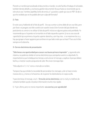 Ponerle un nombre personalizado al documento a mandar, no solo facilita el trabajo al reclutador,
también denota detalle, y una buena gestión documental. Así que hasta os recomiendo que la
estructura sea “nombre_1apellido_fecha de envío_cv” y puestos a pedir que sea en PDF (la de cv
que he recibido que no he podido abrir por culpa del formato)
2- Foto
En este caso y hablando de la foto de perfil, (no voy a entrar a cómo debe de ser una foto, pero
por favor, no pongáis una foto vuestra con vuestro novio/a) en función del país donde nos
postulamos es común o no utilizar la foto de perfil, incluso en algunos países está prohibido. Yo
recomiendo que si la ponéis no la insertéis en el lado izquierdo superior (y no es una cosa de
capricho) el ojo va primero a la parte superior derecha, y aún hay más… si se imprimen los cv y
hay que grapar o hacer agujeros para archivar en que lado creéis que se hace? Pues eso la foto
siempre en la derecha.
3- Correo electrónico de presentación
“Sólo tienes una oportunidad para causar una buena primera impresión” y siguiendo esta
máxima, no podemos olvidar el correo electrónico que acompaña nuestro cv adjuntado. Es
importantísimo que le dediquemos tiempo a estructurar el mensaje, a explicar el porqué deben
leerlo y a mostrar vuestra propuesta de valor. No sirven mensajes tipo:
“Hola adjunto cv” o “cv” como a menudo se reciben.
Tampoco hay que olvidar la necesidad de personalizar los mensajes, y de no hacer envíos
masivos de cv, y menos si lo hacemos, de no poner los destinatarios en copia oculta.
Y para terminar el mensaje, una 4- firma de correo electrónico con tu mail y tu teléfono de
contacto también ayuda a localizar información mucho más rápido.
5- Y por ultimo, pero no menos importante una sonrisa y ser agradecido!
 
