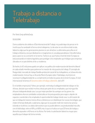 Por Stela Zarija @StelaZarija
03.05.2016
Como acabamos de celebrar el Día Internacional del Trabajo, no puedo dejar de pensar en lo
mucho que ha cambiado la forma cómo trabajamos. Lo de estar en una oficina toda la vida
laboral es algo que las generaciones jóvenes no ven atractivo. La alternativa para ellas es el
trabajo a distancia, ese que idealizamos e imaginamos en una playa paradisíaca. Esta alternativa
poco a poco se va a convertir en la norma. Tanto es así, que hasta a nivel de Unión Europea se
está avanzando en materia legislativa para proteger a los empleados que trabajan para empresas
ubicadas en un país distinto al de su residencia.
De hecho, la UE está preocupada con aplicar una política de modernización del derecho laboral
en cada estado miembro para potenciar la creación de más puestos de trabajo. El concepto de
flexiguridad, mercado de trabajo flexible+protección social de los trabajadores, es la base de esta
modernización. Incluso hay un Acuerdo Marco Europeo sobre Teletrabajo, el primero en
reconocer la obligatoriedad de su cumplimiento en todos los países de la Unión Europea. A nivel
internacional, tenemos el Convenio sobre el trabajo a domicilio, de la OIT.
En el ámbito empresarial, Yahoo, por ejemplo, reintrodujo la obligatoriedad de trabajar en las
oficinas, decisión que recibió muchas críticas por parte de sus empleados, que eran igual de
eficaces trabajando desde casa. Las que mejor perciben las ventajas son las pymes: los
empleadores ahorran cantidades sustanciales en los presupuestos para viajes o alquiler de
espacios, cuando dan a los empleados la oportunidad de trabajar desde casa. La afirmación de
que se trabaja de manera menos eficaz a distancia se ve rebatida por las nuevas tecnologías, que
miden el tiempo dedicado a cada tarea, algo que no se puede medir de manera tan precisa
estando en la oficina. Los datos demuestran que se puede obtener una productividad más alta
con el teletrabajo: entre el 10% y el 60% más, lo que se traduce en que 25 horas de trabajo a
domicilio equivalen a 40 horas en la oficina. Por tanto, la satisfacción laboral es mayor para
aquellos que trabajan de forma remota.
Trabajo a distancia o
Teletrabajo
 