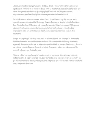 Esto se ve reflejado en compañías como Best Buy, British Telecom y Dow Chemical, que han
registrado un aumento en su eficiencia de 35-40%. Lo más llamativo de algunas empresas que
tienen trabajadores a distancia es que no pagan por hora sino por proyecto acabado,
proporcionando gran flexibilidad y libertad de organización del horario laboral.
Y si todo lo anterior aún no convence, allí está la opción del freelancing. Hay muchas webs
especializadas en esta modalidad de trabajo: UpWork, Freelancer, Nubelo, InfoJobs Freelance,
Guru, People Per Hour, 99Designs, entre otras. Por ejemplo, UpWork, creada en 2005, genera
más de mil millones de euros en transacciones al año entre freelancers y clientes. Los
empleadores están tan contentos, que el 90% vuelve a contratar servicios a través de la
plataforma.
Aunque en un principio el trabajo a distancia se relacionaba más con el campo IT, ahora se ha
diversificado mucho más: desde servicio al cliente hasta servicios de marketing, financieros,
legales, etc. Los países en los que se nota una mayor tendencia a contratar freelancers a distancia
son Letonia, Lituania, Pakistán, Rumanía o Malasia. En cuanto a países con más potencial de
ofrecer freelancers son Rusia y Ucrania.
Tal como está el mercado laboral, el trabajo remoto es una buena alternativa, y si a los más
tradicionales les da reparo optar por ella, para los nacidos en la era internet será lo normal. Y por
qué no, una manera de crecer para las pequeñas empresas, que no se pueden permitir tener una
sede y empleados en oficina.
 