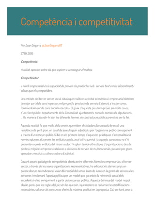 Per Joan Segarra @JoanSegarra67
27.04.2016
Competència:
rivalitat, oposició entre els que aspiren a aconseguir el mateix.
Competitivitat:
a nivell empresarial és la capacitat de proveir els productes i els serveis tant o més eficientment i
eficaç que els competidors.
Les entitats del tercer sector social català que realitzen activitat econòmica i empresarial obtenen
la major part dels seus ingressos mitjançant la prestació de serveis d’atenció a les persones,
fonamentalment de caire social i educatiu. El gruix d’aquesta prestació prové, en molts casos,
d’un client públic: departaments de la Generalitat, ajuntaments, consells comarcals, diputacions,
... I la manera d’accedir-hi són les diferents formes de contractació pública previstes per la llei.
Aquesta realitat fa que molts dels serveis que reben el ciutadans (una escola bressol, una
residència de gent gran, un casal de joves) siguin adjudicats per l’organisme públic corresponent
a través d’un concurs públic. Si bé en els primers temps d’aquestes pràctiques d’externalització
només optaven als serveis les entitats socials, avui tot ha canviat i a aquests concursos no s’hi
presenten només entitats del tercer sector, hi opten també altres tipus d’organitzacions, des de
petites i mitjanes empreses catalanes a divisions de serveis de multinacionals, passant per grans
operadors vinculats a altres sectors d’activitat.
Davant aquest paisatge de competència oberta entre diferents fórmules empresarials, el tercer
sector, a través de les seves organitzacions representatives, ha articulat els darrers anys un
potent discurs reivindicant el valor diferencial del sense ànim de lucre en la gestió de serveis a les
persones i reclamant l’aposta política per un model que garanteix la reinversió social dels
excedents i el no enriquiment a partir dels recursos públics. Aquesta defensa del model no pot
obviar, però, que les regles del joc són les que són i que mentre es reclamen les modificacions
necessàries, cal anar als concursos oferint la màxima qualitat en la proposta. Cal, per tant, anar a
Competència i competitivitat
 